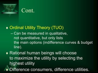Cont.
 Ordinal Utility Theory (TUO)
– Can be measured in qualitative,
not quantitative, but only lists
the main options (indifference curves & budget
line).
 Rational human beings will choose
to maximize the utility by selecting the
highest utility
 Difference consumers, difference utilities.
 