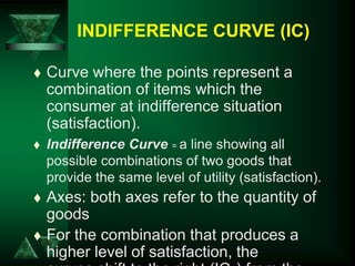 INDIFFERENCE CURVE (IC)
 Curve where the points represent a
combination of items which the
consumer at indifference situation
(satisfaction).
 Indifference Curve = a line showing all
possible combinations of two goods that
provide the same level of utility (satisfaction).
 Axes: both axes refer to the quantity of
goods
 For the combination that produces a
higher level of satisfaction, the
 