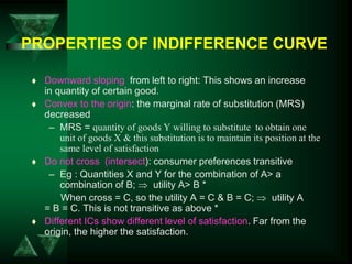 PROPERTIES OF INDIFFERENCE CURVE
 Downward sloping from left to right: This shows an increase
in quantity of certain good.
 Convex to the origin: the marginal rate of substitution (MRS)
decreased
– MRS = quantity of goods Y willing to substitute to obtain one
unit of goods X & this substitution is to maintain its position at the
same level of satisfaction
 Do not cross (intersect): consumer preferences transitive
– Eg : Quantities X and Y for the combination of A> a
combination of B;  utility A> B *
When cross = C, so the utility A = C & B = C;  utility A
= B = C. This is not transitive as above *
 Different ICs show different level of satisfaction. Far from the
origin, the higher the satisfaction.
 