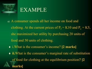 EXAMPLE
a) A consumer spends all her income on food and
clothing. At the current prices of Pf = K10 and Pc = K5,
she maximized her utility by purchasing 20 units of
food and 50 units of clothing.
 i.What is the consumer’s income? [2 marks]
 ii.What is the consumer’s marginal rate of substitution
of food for clothing at the equilibrium position? [2
marks]
 