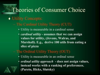 Theories of Consumer Choice
 Utility Concepts:
– The Cardinal Utility Theory (CUT)
• Utility is measurable in a cardinal sense
• cardinal utility - assumes that we can assign
values for utility, (Jevons, Walras, and
Marshall). E.g., derive 100 utils from eating a
slice of pizza
– The Ordinal Utility Theory (OUT)
• Utility is measurable in an ordinal sense
• ordinal utility approach - does not assign values,
instead works with a ranking of preferences.
(Pareto, Hicks, Slutsky)
 