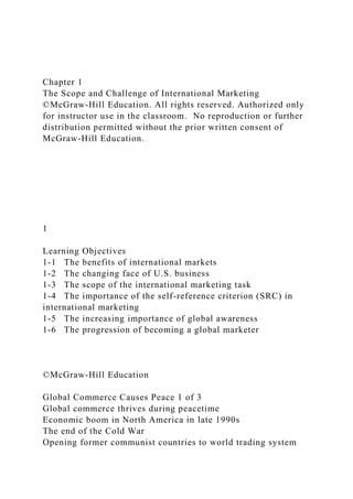 Chapter 1
The Scope and Challenge of International Marketing
©McGraw-Hill Education. All rights reserved. Authorized only
for instructor use in the classroom. No reproduction or further
distribution permitted without the prior written consent of
McGraw-Hill Education.
1
Learning Objectives
1-1 The benefits of international markets
1-2 The changing face of U.S. business
1-3 The scope of the international marketing task
1-4 The importance of the self-reference criterion (SRC) in
international marketing
1-5 The increasing importance of global awareness
1-6 The progression of becoming a global marketer
©McGraw-Hill Education
Global Commerce Causes Peace 1 of 3
Global commerce thrives during peacetime
Economic boom in North America in late 1990s
The end of the Cold War
Opening former communist countries to world trading system
 