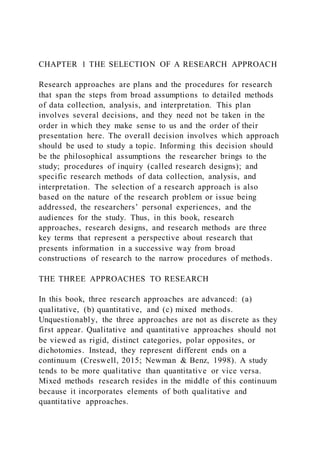 CHAPTER 1 THE SELECTION OF A RESEARCH APPROACH
Research approaches are plans and the procedures for research
that span the steps from broad assumptions to detailed methods
of data collection, analysis, and interpretation. This plan
involves several decisions, and they need not be taken in the
order in which they make sense to us and the order of their
presentation here. The overall decision involves which approach
should be used to study a topic. Informing this decision should
be the philosophical assumptions the researcher brings to the
study; procedures of inquiry (called research designs); and
specific research methods of data collection, analysis, and
interpretation. The selection of a research approach is also
based on the nature of the research problem or issue being
addressed, the researchers’ personal experiences, and the
audiences for the study. Thus, in this book, research
approaches, research designs, and research methods are three
key terms that represent a perspective about research that
presents information in a successive way from broad
constructions of research to the narrow procedures of methods.
THE THREE APPROACHES TO RESEARCH
In this book, three research approaches are advanced: (a)
qualitative, (b) quantitative, and (c) mixed methods.
Unquestionably, the three approaches are not as discrete as they
first appear. Qualitative and quantitative approaches should not
be viewed as rigid, distinct categories, polar opposites, or
dichotomies. Instead, they represent different ends on a
continuum (Creswell, 2015; Newman & Benz, 1998). A study
tends to be more qualitative than quantitative or vice versa.
Mixed methods research resides in the middle of this continuum
because it incorporates elements of both qualitative and
quantitative approaches.
 