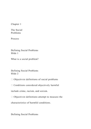 Chapter 1
The Social
Problems
Process
Defining Social Problems
Slide 1
What is a social problem?
Defining Social Problems
Slide 2
include crime, racism, and sexism.
characteristics of harmful conditions.
Defining Social Problems
 