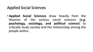 Applied Social Sciences
• Applied Social Sciences draw heavily from the
theories of the various social sciences (e.g.
psychology, sociology, and political science) to
critically study society and the relationship among the
people within.
 