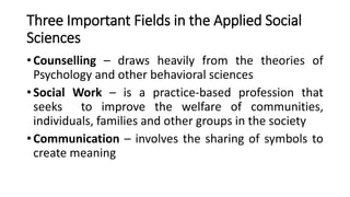 Three Important Fields in the Applied Social
Sciences
• Counselling – draws heavily from the theories of
Psychology and other behavioral sciences
• Social Work – is a practice-based profession that
seeks to improve the welfare of communities,
individuals, families and other groups in the society
• Communication – involves the sharing of symbols to
create meaning
 
