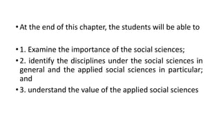 •At the end of this chapter, the students will be able to
•1. Examine the importance of the social sciences;
•2. identify the disciplines under the social sciences in
general and the applied social sciences in particular;
and
•3. understand the value of the applied social sciences
 
