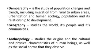 •Demography – is the study of population changes and
trends, including migration from rural to urban areas,
urbanization and human ecology, population and its
relationship to development.
•Geography – studies the world, it’s people and it’s
communities.
•Anthropology – studies the origins and the cultural
and physical characteristics of human beings, as well
as the social norms that they observe.
 