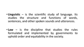 • Linguistic – is the scientific study of language. Its
studies the structure and functions of words,
sentences, and other spoken sounds and utterances.
• Law – is the discipline that studies the rules
formulated and implemented by governments to
uphold order and equitability in the society.
 