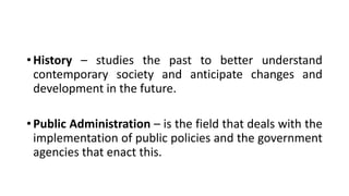 • History – studies the past to better understand
contemporary society and anticipate changes and
development in the future.
• Public Administration – is the field that deals with the
implementation of public policies and the government
agencies that enact this.
 