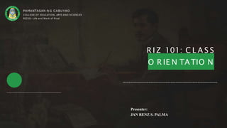 R I Z 101: C L A S S
O R IE N TATIO N
Presenter:
JAN RENZ S. PALMA
PAMANTASAN N G CABUYAO
COLLEGE OF EDUCATION, ARTS AND SCIENCES
RIZ101- Life and Work of Rizal
 