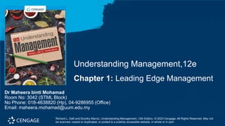 Chapter 1: Leading Edge Management
Understanding Management,12e
Richard L. Daft and Dorothy Marcic, Understanding Management, 12th Edition. © 2023 Cengage. All Rights Reserved. May not
be scanned, copied or duplicated, or posted to a publicly accessible website, in whole or in part.
Dr Maheera binti Mohamad
Room No: 3042 (STML Block)
No Phone: 018-4638820 (Hp), 04-9286955 (Office)
Email: maheera.mohamad@uum.edu.my
 