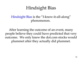 13
Hindsight Bias is the “I-knew-it-all-along”
phenomenon.
After learning the outcome of an event, many
people believe they could have predicted that very
outcome. We only knew the dot.com stocks would
plummet after they actually did plummet.
Hindsight Bias
 