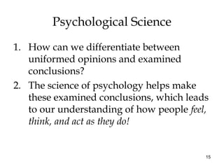 15
Psychological Science
1. How can we differentiate between
uniformed opinions and examined
conclusions?
2. The science of psychology helps make
these examined conclusions, which leads
to our understanding of how people feel,
think, and act as they do!
 