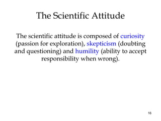 16
The Scientific Attitude
The scientific attitude is composed of curiosity
(passion for exploration), skepticism (doubting
and questioning) and humility (ability to accept
responsibility when wrong).
 