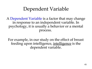 43
A Dependent Variable is a factor that may change
in response to an independent variable. In
psychology, it is usually a behavior or a mental
process.
For example, in our study on the effect of breast
feeding upon intelligence, intelligence is the
dependent variable.
Dependent Variable
 