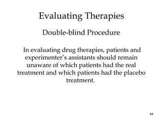 44
In evaluating drug therapies, patients and
experimenter’s assistants should remain
unaware of which patients had the real
treatment and which patients had the placebo
treatment.
Evaluating Therapies
Double-blind Procedure
 
