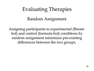 45
Assigning participants to experimental (Breast-
fed) and control (formula-fed) conditions by
random assignment minimizes pre-existing
differences between the two groups.
Evaluating Therapies
Random Assignment
 
