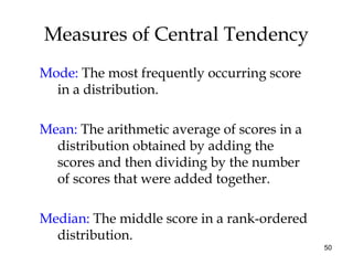 50
Measures of Central Tendency
Mode: The most frequently occurring score
in a distribution.
Mean: The arithmetic average of scores in a
distribution obtained by adding the
scores and then dividing by the number
of scores that were added together.
Median: The middle score in a rank-ordered
distribution.
 