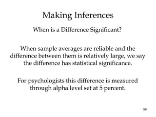 56
Making Inferences
When sample averages are reliable and the
difference between them is relatively large, we say
the difference has statistical significance.
For psychologists this difference is measured
through alpha level set at 5 percent.
When is a Difference Significant?
 