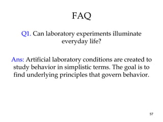 57
FAQ
Q1. Can laboratory experiments illuminate
everyday life?
Ans: Artificial laboratory conditions are created to
study behavior in simplistic terms. The goal is to
find underlying principles that govern behavior.
 