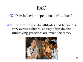 58
FAQ
Q2. Does behavior depend on one’s culture?
Ans: Even when specific attitudes and behaviors
vary across cultures, as they often do, the
underlying processes are much the same.
AmiVitale/GettyImages
 