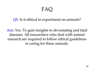 62
FAQ
Q5. Is it ethical to experiment on animals?
Ans: Yes. To gain insights to devastating and fatal
diseases. All researchers who deal with animal
research are required to follow ethical guidelines
in caring for these animals.
 