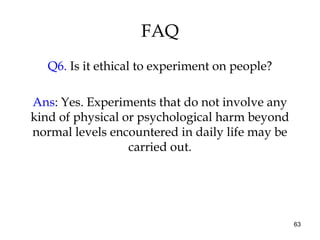 63
FAQ
Q6. Is it ethical to experiment on people?
Ans: Yes. Experiments that do not involve any
kind of physical or psychological harm beyond
normal levels encountered in daily life may be
carried out.
 