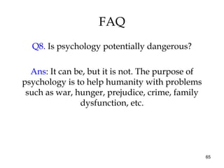 65
FAQ
Q8. Is psychology potentially dangerous?
Ans: It can be, but it is not. The purpose of
psychology is to help humanity with problems
such as war, hunger, prejudice, crime, family
dysfunction, etc.
 