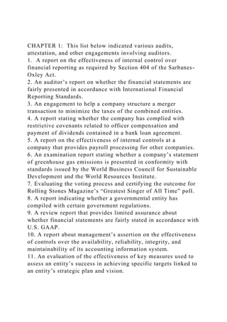 CHAPTER 1: This list below indicated various audits,
attestation, and other engagements involving auditors.
1. A report on the effectiveness of internal control over
financial reporting as required by Section 404 of the Sarbanes-
Oxley Act.
2. An auditor’s report on whether the financial statements are
fairly presented in accordance with International Financial
Reporting Standards.
3. An engagement to help a company structure a merger
transaction to minimize the taxes of the combined entities.
4. A report stating whether the company has complied with
restrictive covenants related to officer compensation and
payment of dividends contained in a bank loan agreement.
5. A report on the effectiveness of internal controls at a
company that provides payroll processing for other companies.
6. An examination report stating whether a company’s statement
of greenhouse gas emissions is presented in conformity with
standards issued by the World Business Council for Sustainable
Development and the World Resources Institute.
7. Evaluating the voting process and certifying the outcome for
Rolling Stones Magazine’s “Greatest Singer of All Time” poll.
8. A report indicating whether a governmental entity has
compiled with certain government regulations.
9. A review report that provides limited assurance about
whether financial statements are fairly stated in accordance with
U.S. GAAP.
10. A report about management’s assertion on the effectiveness
of controls over the availability, reliability, integrity, and
maintainability of its accounting information system.
11. An evaluation of the effectiveness of key measures used to
assess an entity’s success in achieving specific targets linked to
an entity’s strategic plan and vision.
 