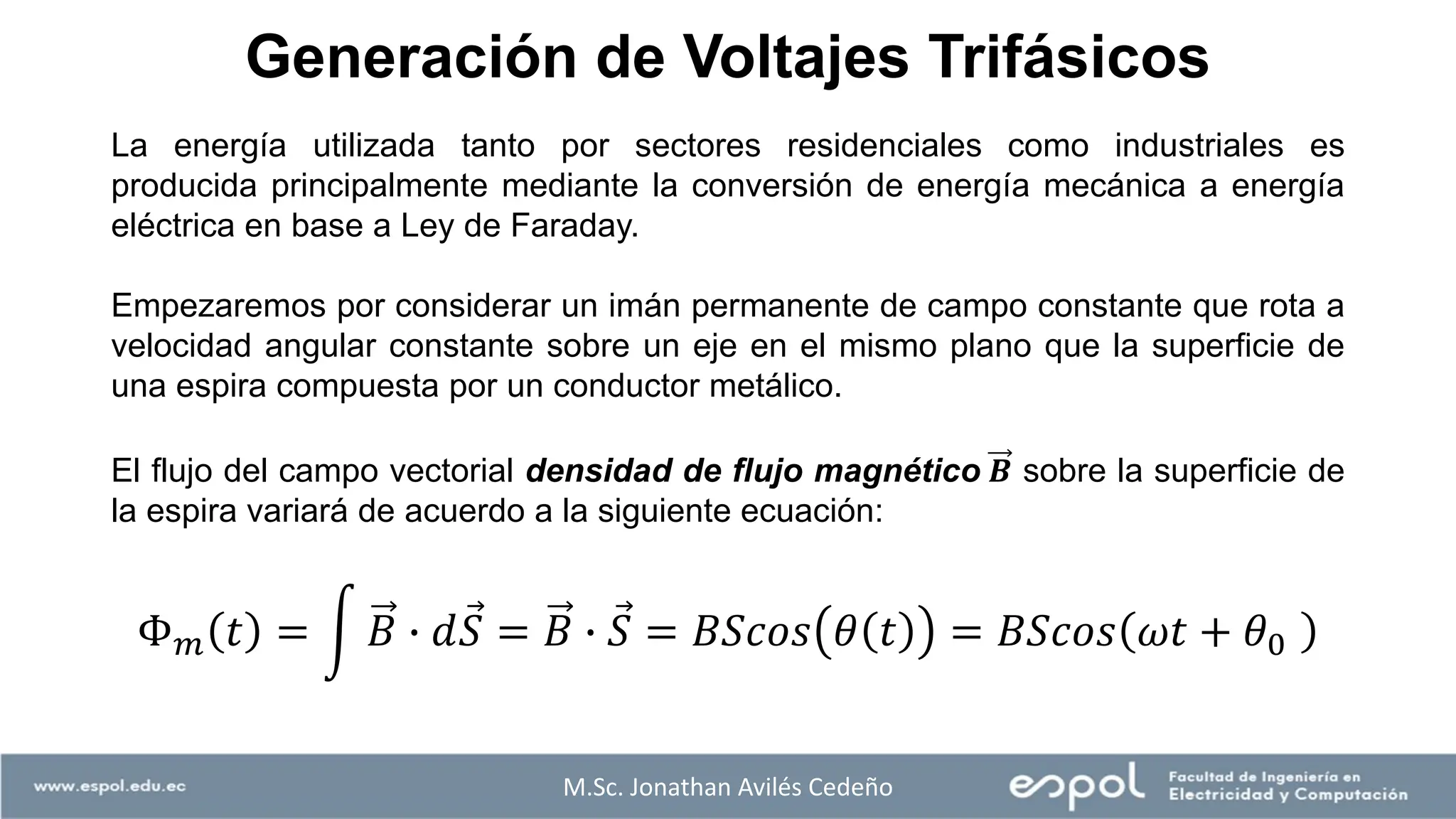 Generación de Voltajes Trifásicos
M.Sc. Jonathan Avilés Cedeño
La energía utilizada tanto por sectores residenciales como industriales es
producida principalmente mediante la conversión de energía mecánica a energía
eléctrica en base a Ley de Faraday.
Empezaremos por considerar un imán permanente de campo constante que rota a
velocidad angular constante sobre un eje en el mismo plano que la superficie de
una espira compuesta por un conductor metálico.
El flujo del campo vectorial densidad de flujo magnético 𝑩 sobre la superficie de
la espira variará de acuerdo a la siguiente ecuación:
Φ𝑚 𝑡 = න 𝐵 ∙ 𝑑 Ԧ
𝑆 = 𝐵 ∙ Ԧ
𝑆 = 𝐵𝑆𝑐𝑜𝑠 𝜃 𝑡 = 𝐵𝑆𝑐𝑜𝑠 𝜔𝑡 + 𝜃0
 