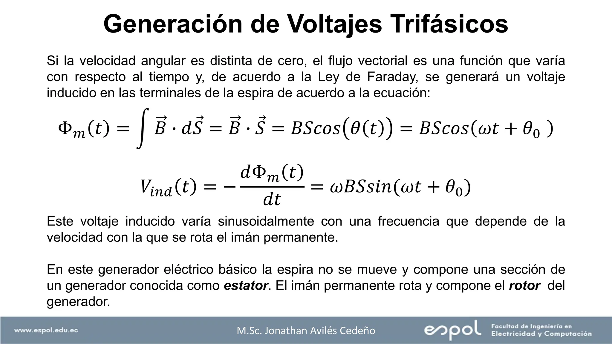 M.Sc. Jonathan Avilés Cedeño
Si la velocidad angular es distinta de cero, el flujo vectorial es una función que varía
con respecto al tiempo y, de acuerdo a la Ley de Faraday, se generará un voltaje
inducido en las terminales de la espira de acuerdo a la ecuación:
Este voltaje inducido varía sinusoidalmente con una frecuencia que depende de la
velocidad con la que se rota el imán permanente.
En este generador eléctrico básico la espira no se mueve y compone una sección de
un generador conocida como estator. El imán permanente rota y compone el rotor del
generador.
Generación de Voltajes Trifásicos
Φ𝑚 𝑡 = න 𝐵 ∙ 𝑑 Ԧ
𝑆 = 𝐵 ∙ Ԧ
𝑆 = 𝐵𝑆𝑐𝑜𝑠 𝜃 𝑡 = 𝐵𝑆𝑐𝑜𝑠 𝜔𝑡 + 𝜃0
𝑉𝑖𝑛𝑑 𝑡 = −
𝑑Φ𝑚 𝑡
𝑑𝑡
= 𝜔𝐵𝑆𝑠𝑖𝑛(𝜔𝑡 + 𝜃0)
 