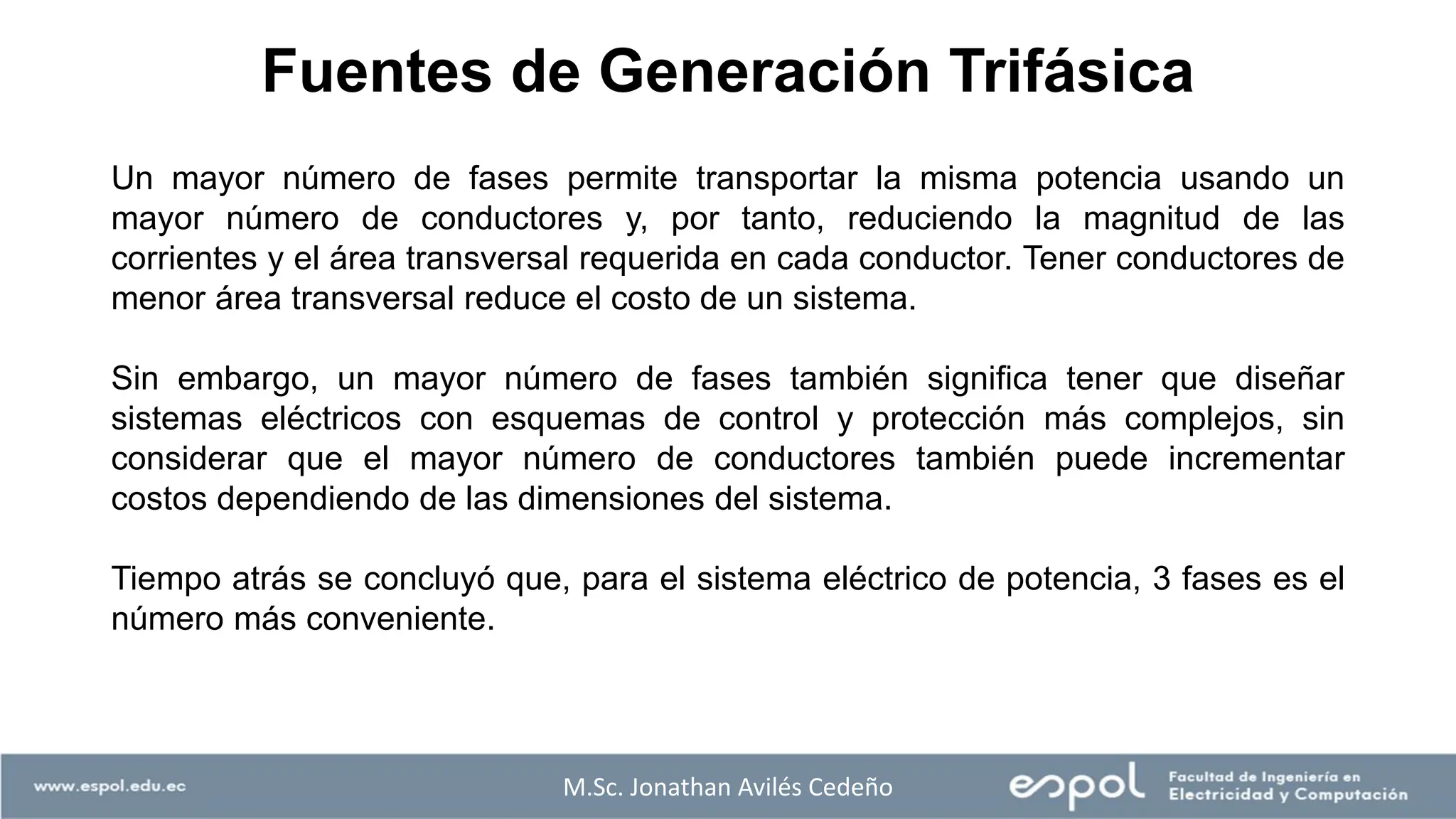 Fuentes de Generación Trifásica
M.Sc. Jonathan Avilés Cedeño
Un mayor número de fases permite transportar la misma potencia usando un
mayor número de conductores y, por tanto, reduciendo la magnitud de las
corrientes y el área transversal requerida en cada conductor. Tener conductores de
menor área transversal reduce el costo de un sistema.
Sin embargo, un mayor número de fases también significa tener que diseñar
sistemas eléctricos con esquemas de control y protección más complejos, sin
considerar que el mayor número de conductores también puede incrementar
costos dependiendo de las dimensiones del sistema.
Tiempo atrás se concluyó que, para el sistema eléctrico de potencia, 3 fases es el
número más conveniente.
 