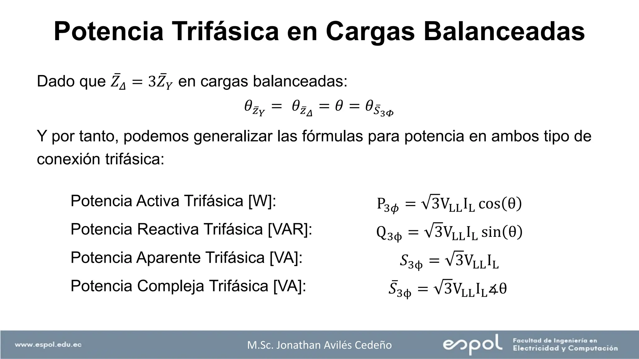 M.Sc. Jonathan Avilés Cedeño
Potencia Trifásica en Cargas Balanceadas
Dado que ҧ
𝑍𝛥 = 3 ҧ
𝑍𝑌 en cargas balanceadas:
𝜃 ҧ
𝑧𝑌
= 𝜃 ҧ
𝑧𝛥
= 𝜃 = 𝜃 ҧ
𝑆3𝛷
Y por tanto, podemos generalizar las fórmulas para potencia en ambos tipo de
conexión trifásica:
Potencia Activa Trifásica [W]: P3𝜙 = 3VLLIL cos θ
Potencia Reactiva Trifásica [VAR]: Q3ϕ = 3VLLIL sin θ
Potencia Aparente Trifásica [VA]: 𝑆3ϕ = 3VLLIL
Potencia Compleja Trifásica [VA]: ҧ
𝑆3ϕ = 3VLLIL∡θ
 