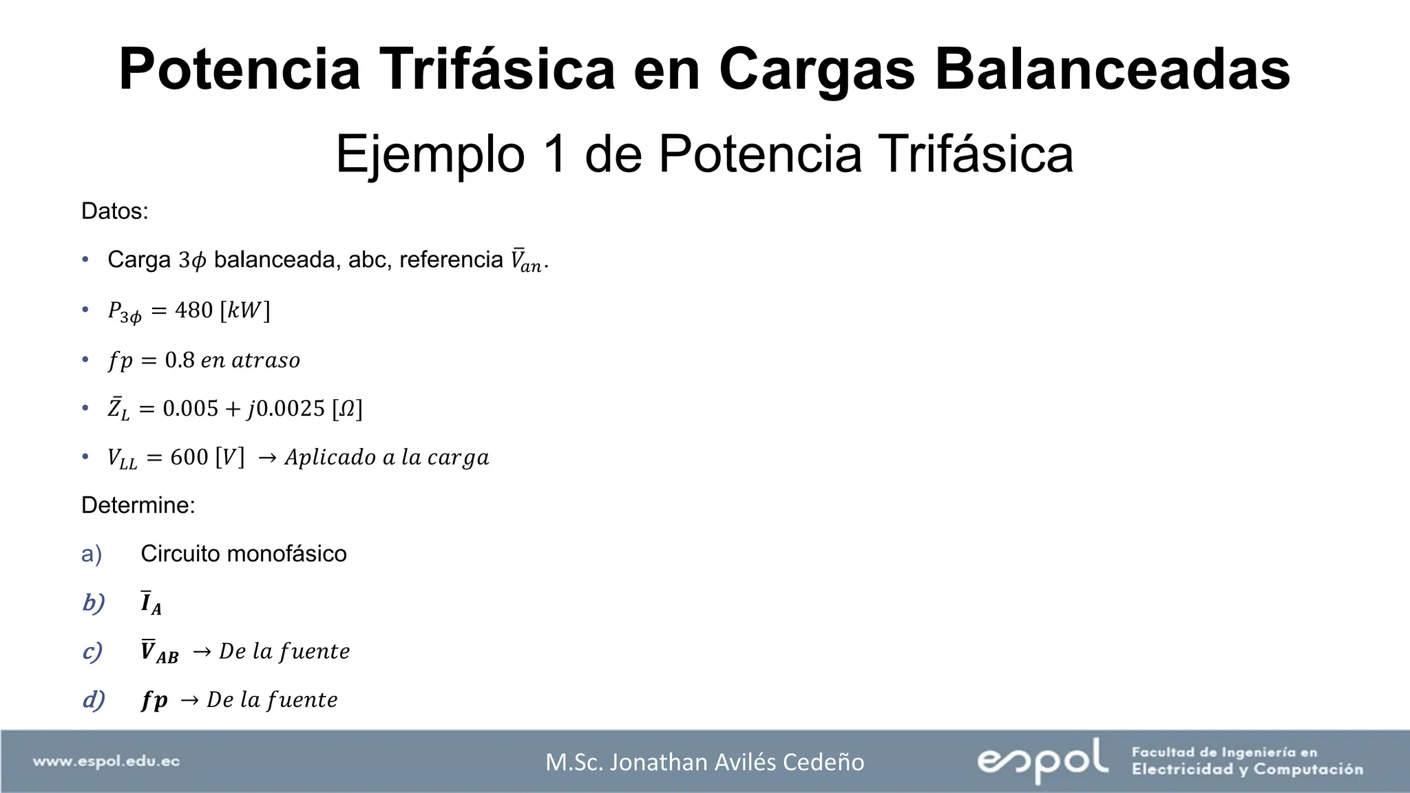 Ejemplo 1 de Potencia Trifásica
Datos:
• Carga 3𝜙 balanceada, abc, referencia ത
𝑉
𝑎𝑛.
• 𝑃3𝜙 = 480 [𝑘𝑊]
• 𝑓𝑝 = 0.8 𝑒𝑛 𝑎𝑡𝑟𝑎𝑠𝑜
• ҧ
𝑍𝐿 = 0.005 + 𝑗0.0025 [𝛺]
• 𝑉𝐿𝐿 = 600 𝑉 → 𝐴𝑝𝑙𝑖𝑐𝑎𝑑𝑜 𝑎 𝑙𝑎 𝑐𝑎𝑟𝑔𝑎
Determine:
a) Circuito monofásico
b) ത
𝑰𝑨
c) ഥ
𝑽𝑨𝑩 → 𝐷𝑒 𝑙𝑎 𝑓𝑢𝑒𝑛𝑡𝑒
d) 𝒇𝒑 → 𝐷𝑒 𝑙𝑎 𝑓𝑢𝑒𝑛𝑡𝑒
M.Sc. Jonathan Avilés Cedeño
Potencia Trifásica en Cargas Balanceadas
 
