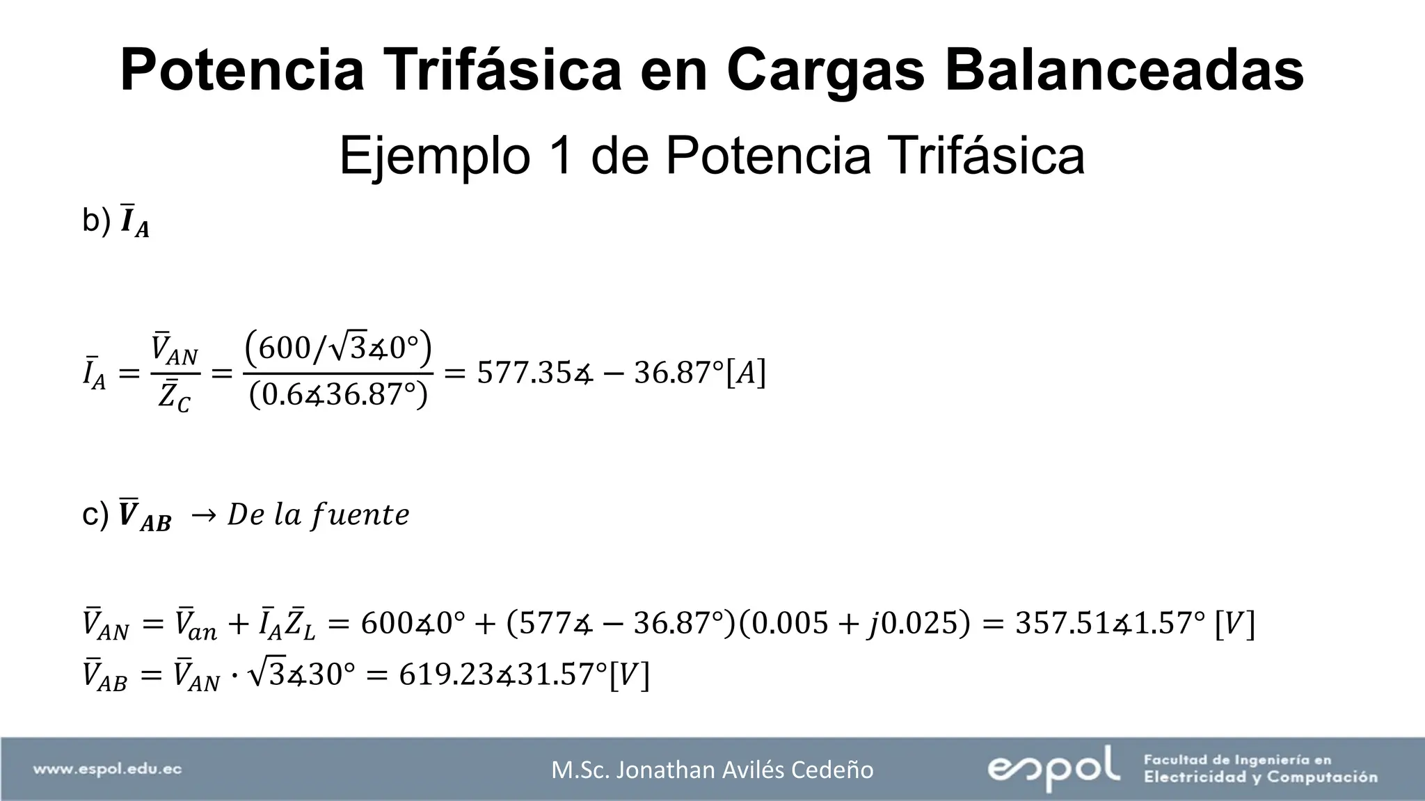 M.Sc. Jonathan Avilés Cedeño
Ejemplo 1 de Potencia Trifásica
Potencia Trifásica en Cargas Balanceadas
b) ത
𝑰𝑨
ҧ
𝐼𝐴 =
ത
𝑉𝐴𝑁
ҧ
𝑍𝐶
=
600/ 3∡0°
0.6∡36.87°
= 577.35∡ − 36.87° 𝐴
c) ഥ
𝑽𝑨𝑩 → 𝐷𝑒 𝑙𝑎 𝑓𝑢𝑒𝑛𝑡𝑒
ത
𝑉𝐴𝑁 = ത
𝑉
𝑎𝑛 + ҧ
𝐼𝐴
ҧ
𝑍𝐿 = 600∡0° + 577∡ − 36.87° 0.005 + 𝑗0.025 = 357.51∡1.57° [𝑉]
ത
𝑉𝐴𝐵 = ത
𝑉𝐴𝑁 ∙ 3∡30° = 619.23∡31.57°[𝑉]
 