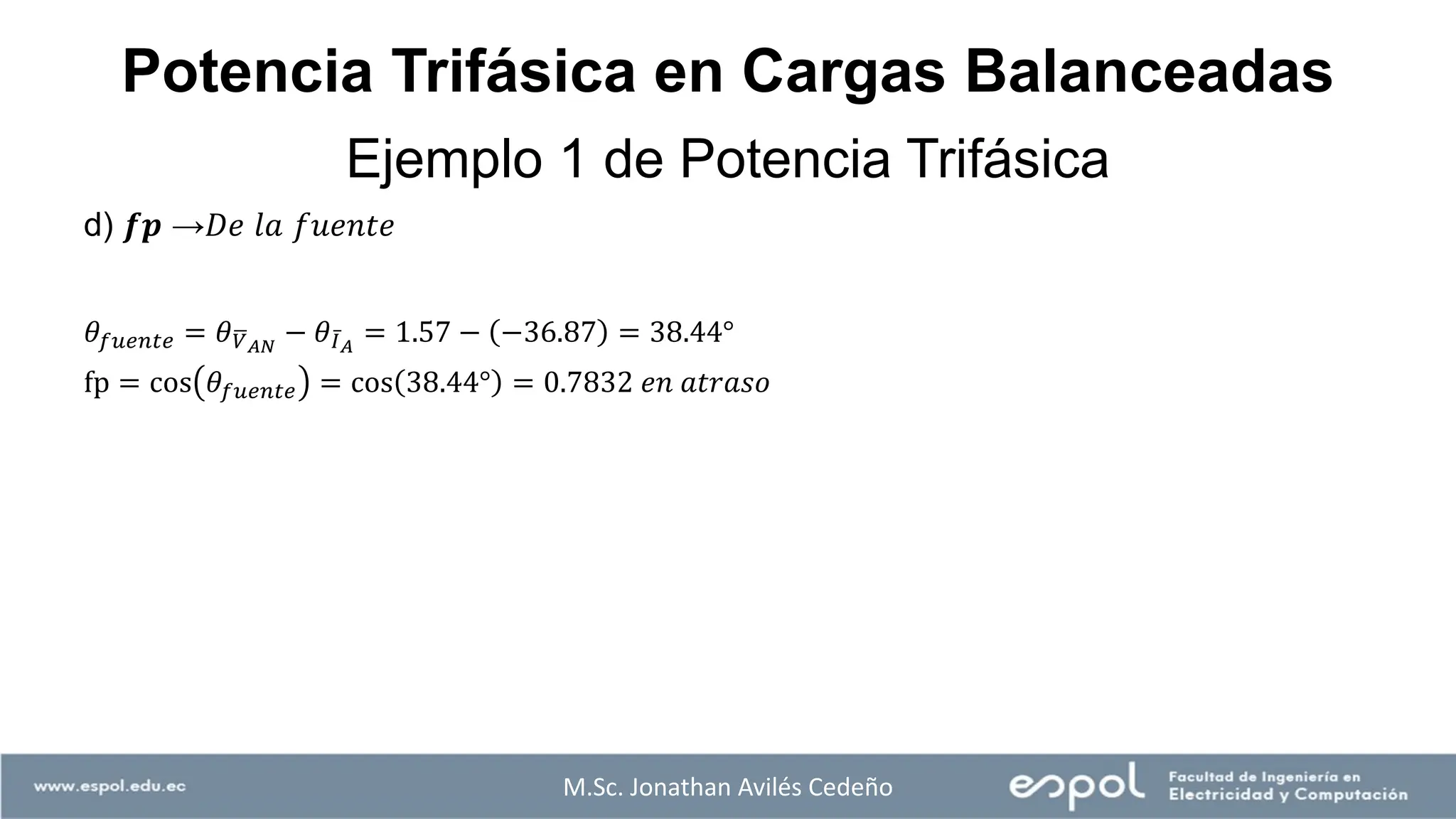 M.Sc. Jonathan Avilés Cedeño
Ejemplo 1 de Potencia Trifásica
Potencia Trifásica en Cargas Balanceadas
d) 𝒇𝒑 →𝐷𝑒 𝑙𝑎 𝑓𝑢𝑒𝑛𝑡𝑒
𝜃𝑓𝑢𝑒𝑛𝑡𝑒 = 𝜃ഥ
𝑉𝐴𝑁
− 𝜃 ҧ
𝐼𝐴
= 1.57 − −36.87 = 38.44°
fp = cos 𝜃𝑓𝑢𝑒𝑛𝑡𝑒 = cos 38.44° = 0.7832 𝑒𝑛 𝑎𝑡𝑟𝑎𝑠𝑜
 