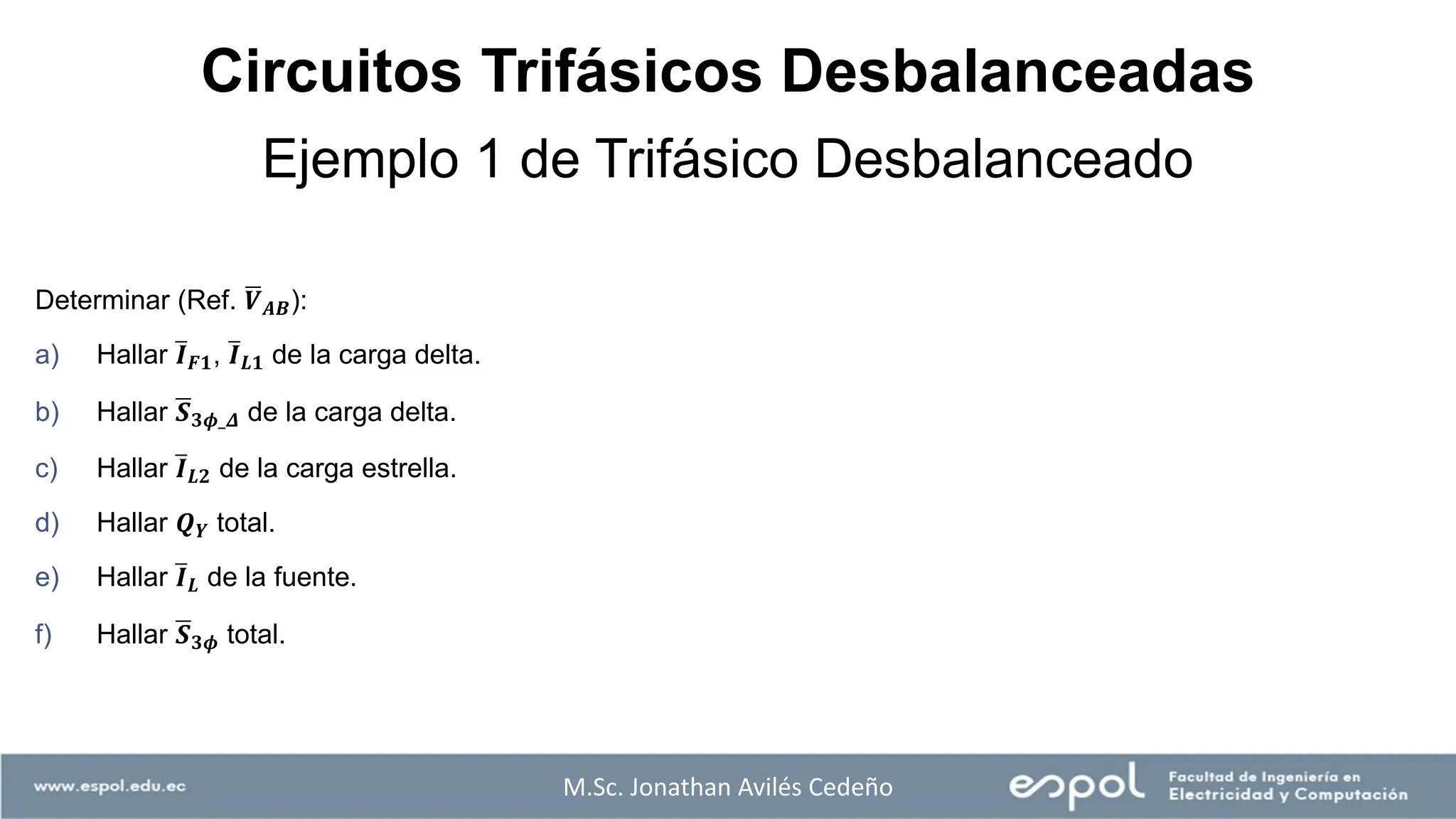 Determinar (Ref. ഥ
𝑽𝑨𝑩):
a) Hallar ത
𝑰𝑭𝟏, ത
𝑰𝑳𝟏 de la carga delta.
b) Hallar ഥ
𝑺𝟑𝝓_𝜟 de la carga delta.
c) Hallar ത
𝑰𝑳𝟐 de la carga estrella.
d) Hallar 𝑸𝒀 total.
e) Hallar ത
𝑰𝑳 de la fuente.
f) Hallar ഥ
𝑺𝟑𝝓 total.
M.Sc. Jonathan Avilés Cedeño
Ejemplo 1 de Trifásico Desbalanceado
Circuitos Trifásicos Desbalanceadas
 
