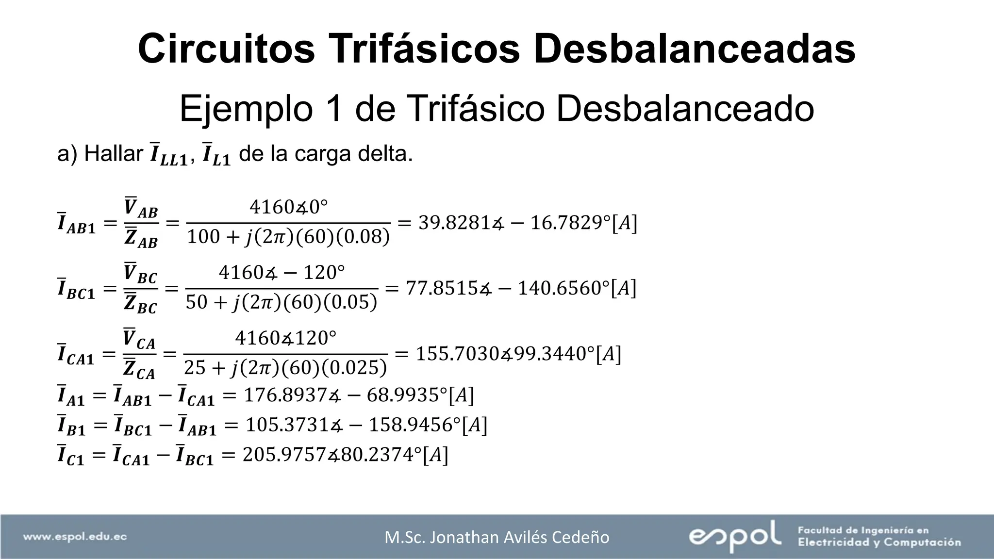 M.Sc. Jonathan Avilés Cedeño
a) Hallar ത
𝑰𝑳𝑳𝟏, ത
𝑰𝑳𝟏 de la carga delta.
ത
𝑰𝑨𝑩𝟏 =
ഥ
𝑽𝑨𝑩
ഥ
𝒁𝑨𝑩
=
4160∡0°
100 + 𝑗 2𝜋 (60) 0.08
= 39.8281∡ − 16.7829°[𝐴]
ത
𝑰𝑩𝑪𝟏 =
ഥ
𝑽𝑩𝑪
ഥ
𝒁𝑩𝑪
=
4160∡ − 120°
50 + 𝑗 2𝜋 (60) 0.05
= 77.8515∡ − 140.6560° 𝐴
ത
𝑰𝑪𝑨𝟏 =
ഥ
𝑽𝑪𝑨
ഥ
𝒁𝑪𝑨
=
4160∡120°
25 + 𝑗 2𝜋 (60) 0.025
= 155.7030∡99.3440°[𝐴]
ത
𝑰𝑨𝟏 = ത
𝑰𝑨𝑩𝟏 − ത
𝑰𝑪𝑨𝟏 = 176.8937∡ − 68.9935°[𝐴]
ത
𝑰𝑩𝟏 = ത
𝑰𝑩𝑪𝟏 − ത
𝑰𝑨𝑩𝟏 = 105.3731∡ − 158.9456°[𝐴]
ത
𝑰𝑪𝟏 = ത
𝑰𝑪𝑨𝟏 − ത
𝑰𝑩𝑪𝟏 = 205.9757∡80.2374°[𝐴]
Ejemplo 1 de Trifásico Desbalanceado
Circuitos Trifásicos Desbalanceadas
 