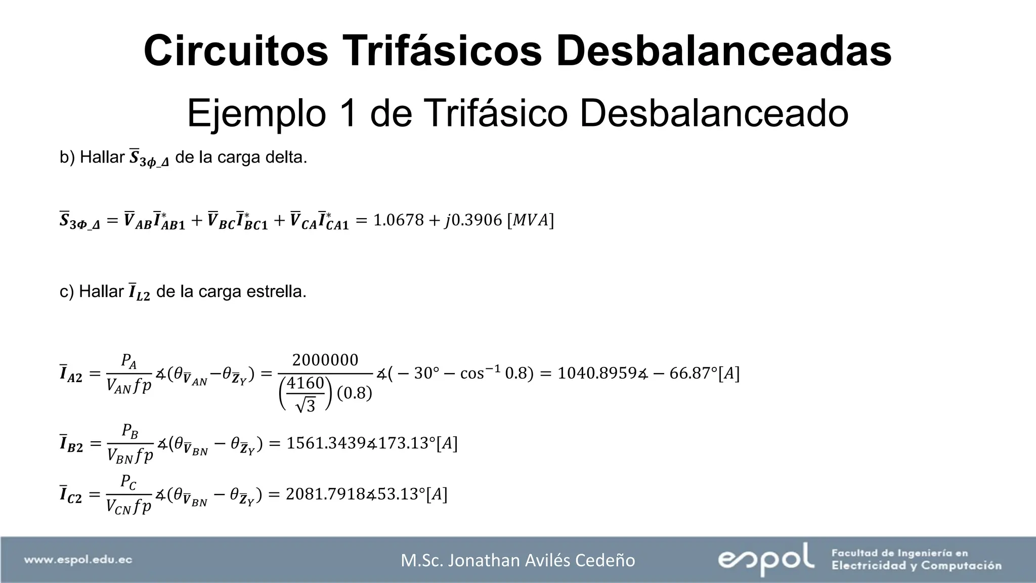 M.Sc. Jonathan Avilés Cedeño
b) Hallar ഥ
𝑺𝟑𝝓_𝜟 de la carga delta.
ഥ
𝑺𝟑𝜱_𝜟 = ഥ
𝑽𝑨𝑩
ത
𝑰𝑨𝑩𝟏
∗
+ ഥ
𝑽𝑩𝑪
ത
𝑰𝑩𝑪𝟏
∗
+ ഥ
𝑽𝑪𝑨
ത
𝑰𝑪𝑨𝟏
∗
= 1.0678 + 𝑗0.3906 [𝑀𝑉𝐴]
c) Hallar ത
𝑰𝑳𝟐 de la carga estrella.
ത
𝑰𝑨𝟐 =
𝑃𝐴
𝑉𝐴𝑁𝑓𝑝
∡(𝜃ഥ
𝑽𝐴𝑁
−𝜃ഥ
𝒁𝑌
) =
2000000
4160
3
0.8
∡( − 30° − cos−1
0.8) = 1040.8959∡ − 66.87°[𝐴]
ത
𝑰𝑩𝟐 =
𝑃𝐵
𝑉𝐵𝑁𝑓𝑝
∡(𝜃ഥ
𝑽𝐵𝑁
− 𝜃ഥ
𝒁𝑌
) = 1561.3439∡173.13°[𝐴]
ത
𝑰𝑪𝟐 =
𝑃𝐶
𝑉𝐶𝑁𝑓𝑝
∡(𝜃ഥ
𝑽𝐵𝑁
− 𝜃ഥ
𝒁𝑌
) = 2081.7918∡53.13°[𝐴]
Ejemplo 1 de Trifásico Desbalanceado
Circuitos Trifásicos Desbalanceadas
 