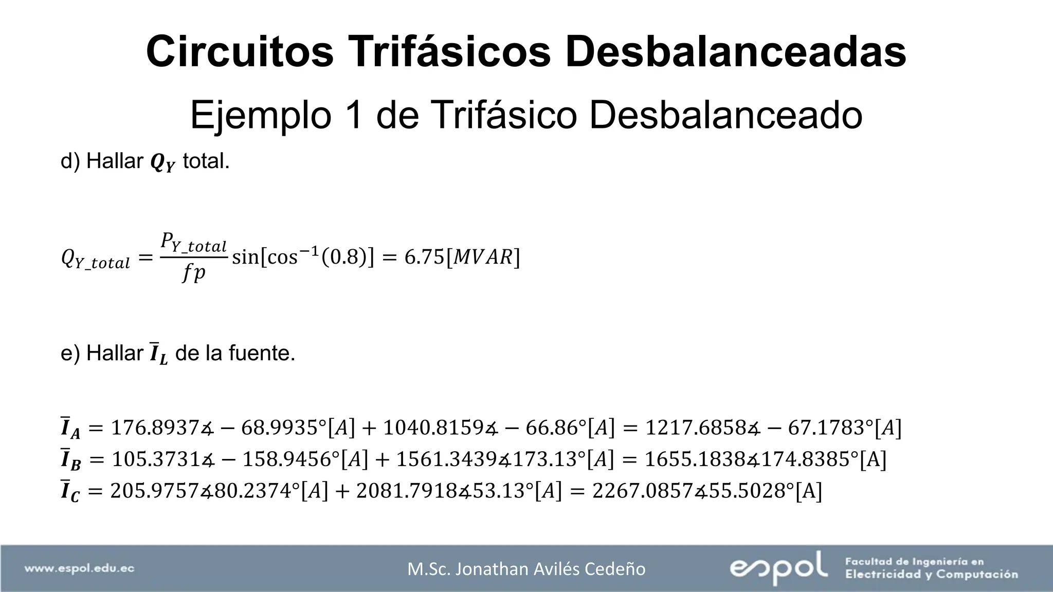 M.Sc. Jonathan Avilés Cedeño
d) Hallar 𝑸𝒀 total.
𝑄𝑌_𝑡𝑜𝑡𝑎𝑙 =
𝑃𝑌_𝑡𝑜𝑡𝑎𝑙
𝑓𝑝
sin cos−1 0.8 = 6.75[𝑀𝑉𝐴𝑅]
e) Hallar ത
𝑰𝑳 de la fuente.
ത
𝑰𝑨 = 176.8937∡ − 68.9935° 𝐴 + 1040.8159∡ − 66.86° 𝐴 = 1217.6858∡ − 67.1783°[𝐴]
ത
𝑰𝑩 = 105.3731∡ − 158.9456° 𝐴 + 1561.3439∡173.13° 𝐴 = 1655.1838∡174.8385°[A]
ത
𝑰𝑪 = 205.9757∡80.2374° 𝐴 + 2081.7918∡53.13° 𝐴 = 2267.0857∡55.5028°[A]
Ejemplo 1 de Trifásico Desbalanceado
Circuitos Trifásicos Desbalanceadas
 