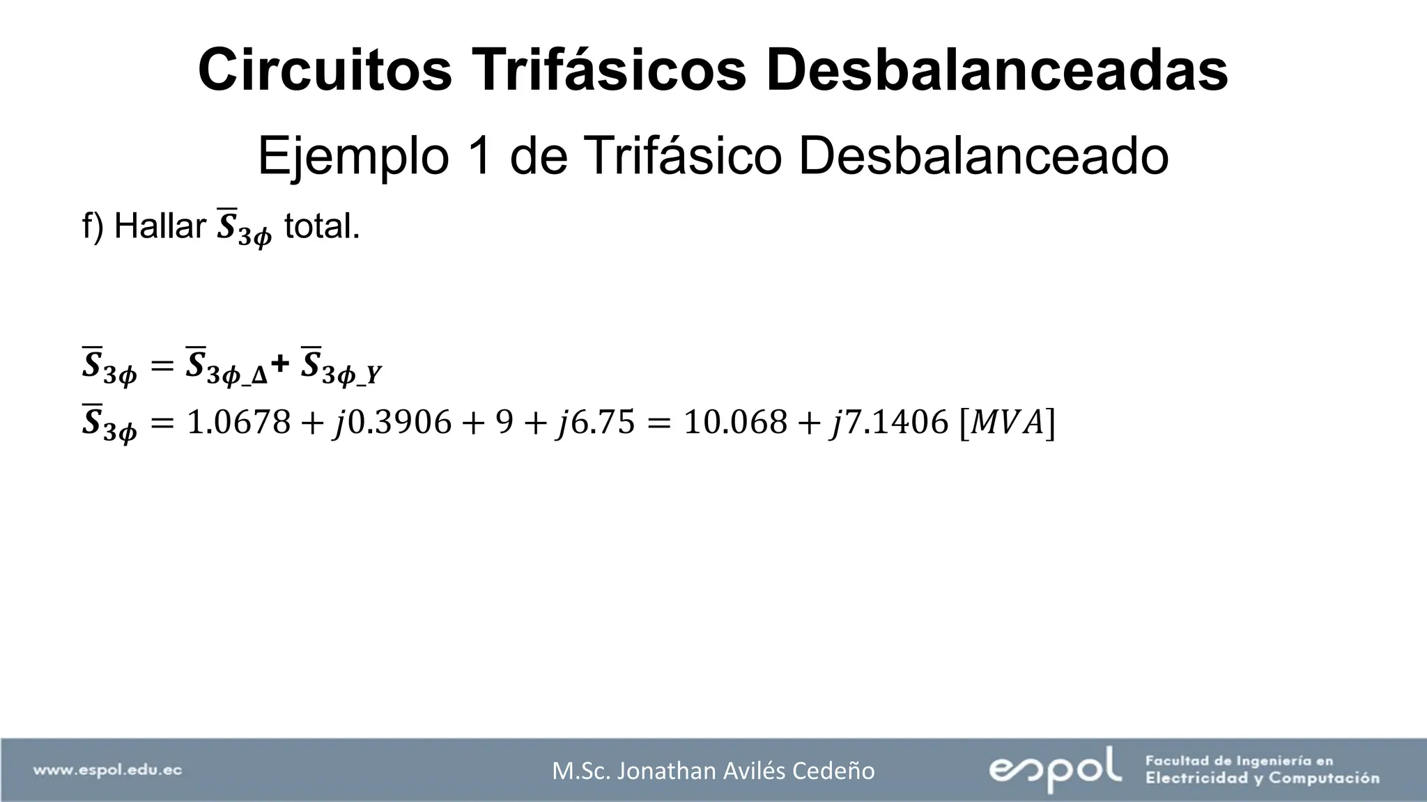 M.Sc. Jonathan Avilés Cedeño
f) Hallar ഥ
𝑺𝟑𝝓 total.
ഥ
𝑺𝟑𝝓 = ഥ
𝑺𝟑𝝓_𝚫+ ഥ
𝑺𝟑𝝓_𝒀
ഥ
𝑺𝟑𝝓 = 1.0678 + 𝑗0.3906 + 9 + 𝑗6.75 = 10.068 + 𝑗7.1406 [𝑀𝑉𝐴]
Ejemplo 1 de Trifásico Desbalanceado
Circuitos Trifásicos Desbalanceadas
 