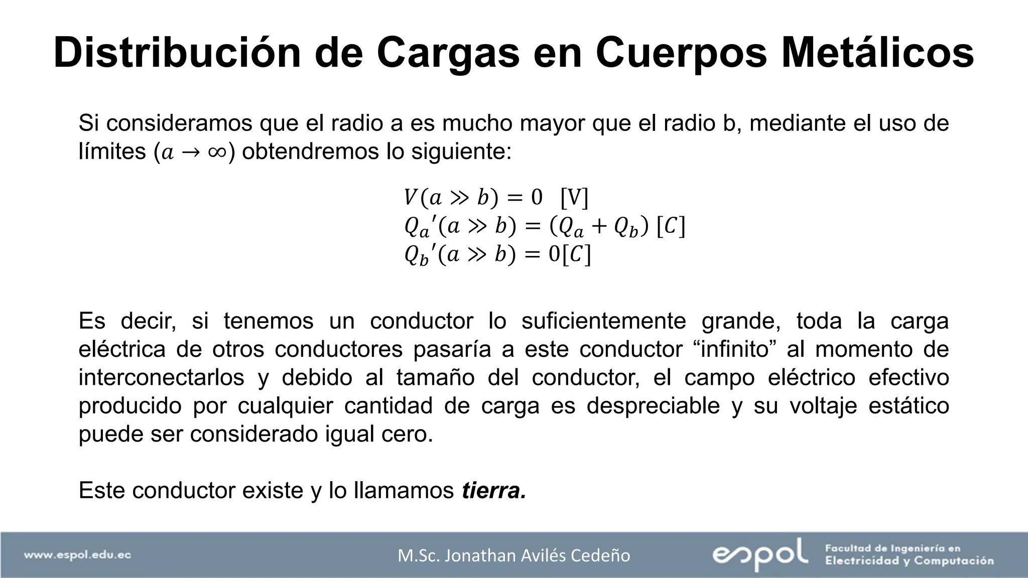 Distribución de Cargas en Cuerpos Metálicos
Si consideramos que el radio a es mucho mayor que el radio b, mediante el uso de
límites (𝑎 → ∞) obtendremos lo siguiente:
Es decir, si tenemos un conductor lo suficientemente grande, toda la carga
eléctrica de otros conductores pasaría a este conductor “infinito” al momento de
interconectarlos y debido al tamaño del conductor, el campo eléctrico efectivo
producido por cualquier cantidad de carga es despreciable y su voltaje estático
puede ser considerado igual cero.
Este conductor existe y lo llamamos tierra.
𝑉(𝑎 ≫ 𝑏) = 0 [V]
𝑄𝑎′(𝑎 ≫ 𝑏) = 𝑄𝑎 + 𝑄𝑏 [𝐶]
𝑄𝑏′(𝑎 ≫ 𝑏) = 0[𝐶]
M.Sc. Jonathan Avilés Cedeño
 