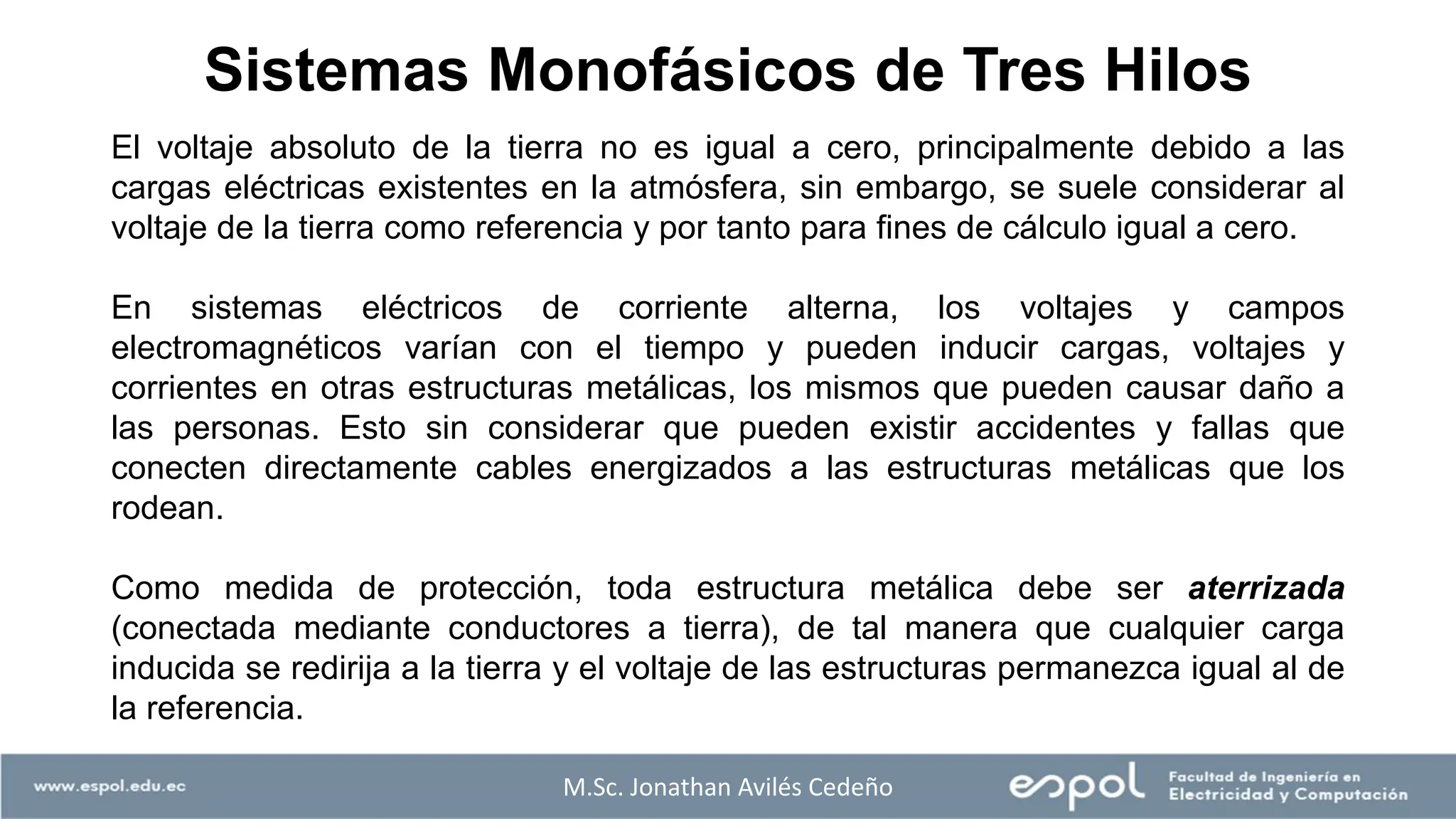 Sistemas Monofásicos de Tres Hilos
El voltaje absoluto de la tierra no es igual a cero, principalmente debido a las
cargas eléctricas existentes en la atmósfera, sin embargo, se suele considerar al
voltaje de la tierra como referencia y por tanto para fines de cálculo igual a cero.
En sistemas eléctricos de corriente alterna, los voltajes y campos
electromagnéticos varían con el tiempo y pueden inducir cargas, voltajes y
corrientes en otras estructuras metálicas, los mismos que pueden causar daño a
las personas. Esto sin considerar que pueden existir accidentes y fallas que
conecten directamente cables energizados a las estructuras metálicas que los
rodean.
Como medida de protección, toda estructura metálica debe ser aterrizada
(conectada mediante conductores a tierra), de tal manera que cualquier carga
inducida se redirija a la tierra y el voltaje de las estructuras permanezca igual al de
la referencia.
M.Sc. Jonathan Avilés Cedeño
 