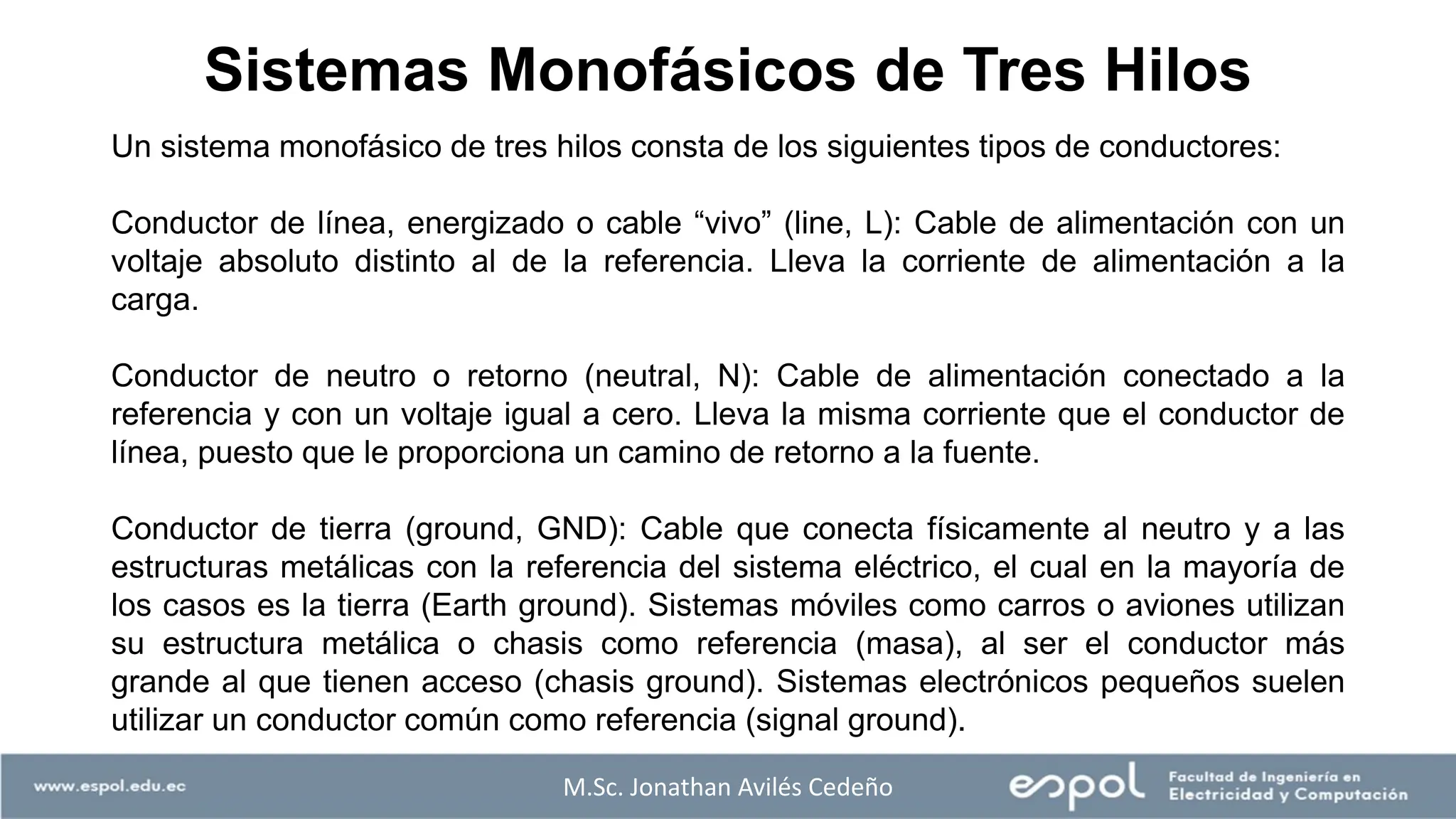 Un sistema monofásico de tres hilos consta de los siguientes tipos de conductores:
Conductor de línea, energizado o cable “vivo” (line, L): Cable de alimentación con un
voltaje absoluto distinto al de la referencia. Lleva la corriente de alimentación a la
carga.
Conductor de neutro o retorno (neutral, N): Cable de alimentación conectado a la
referencia y con un voltaje igual a cero. Lleva la misma corriente que el conductor de
línea, puesto que le proporciona un camino de retorno a la fuente.
Conductor de tierra (ground, GND): Cable que conecta físicamente al neutro y a las
estructuras metálicas con la referencia del sistema eléctrico, el cual en la mayoría de
los casos es la tierra (Earth ground). Sistemas móviles como carros o aviones utilizan
su estructura metálica o chasis como referencia (masa), al ser el conductor más
grande al que tienen acceso (chasis ground). Sistemas electrónicos pequeños suelen
utilizar un conductor común como referencia (signal ground).
M.Sc. Jonathan Avilés Cedeño
Sistemas Monofásicos de Tres Hilos
 