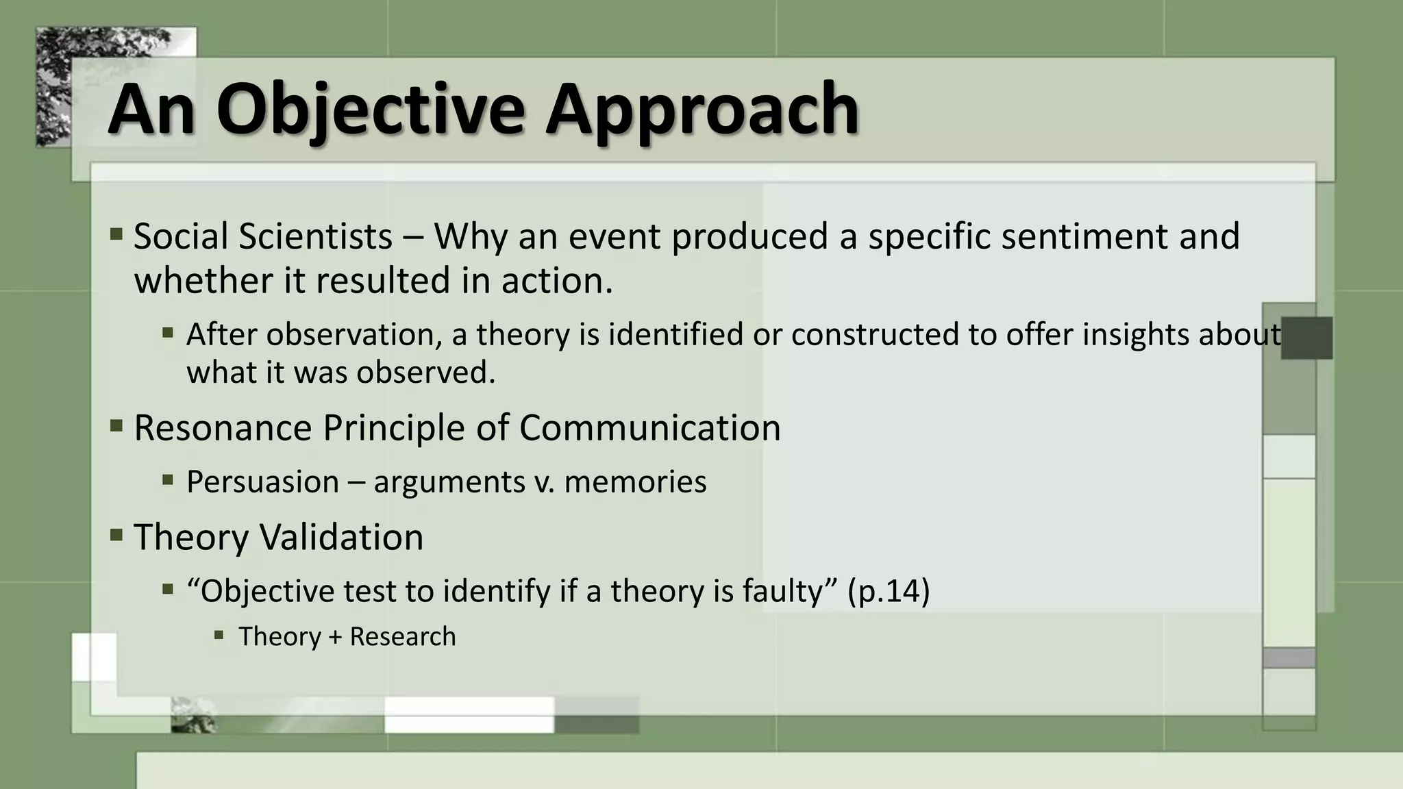 An Objective Approach
 Social Scientists – Why an event produced a specific sentiment and
whether it resulted in action.
 After observation, a theory is identified or constructed to offer insights about
what it was observed.
 Resonance Principle of Communication
 Persuasion – arguments v. memories
 Theory Validation
 “Objective test to identify if a theory is faulty” (p.14)
 Theory + Research
 