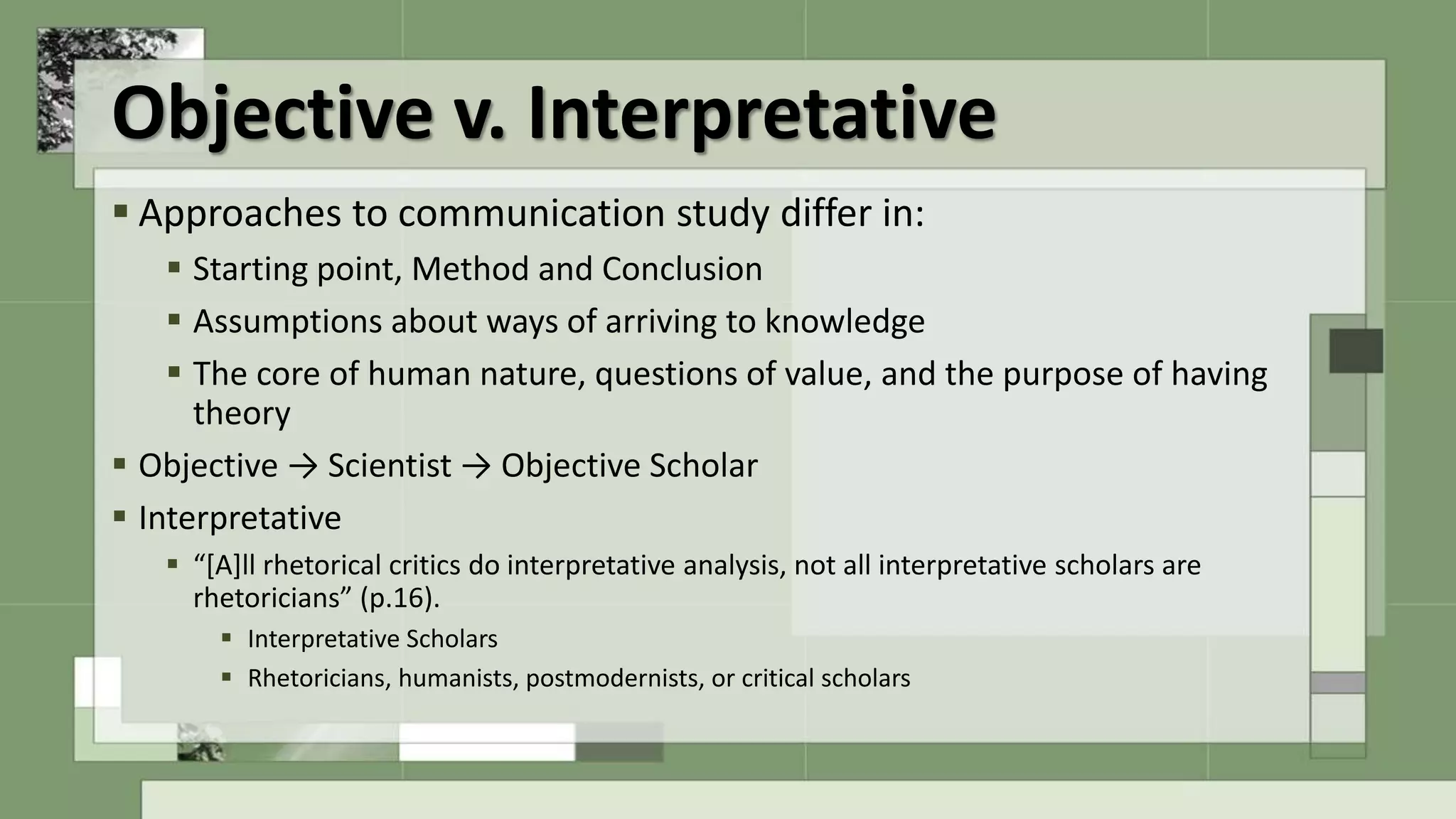 Objective v. Interpretative
 Approaches to communication study differ in:
 Starting point, Method and Conclusion
 Assumptions about ways of arriving to knowledge
 The core of human nature, questions of value, and the purpose of having
theory
 Objective → Scientist → Objective Scholar
 Interpretative
 “[A]ll rhetorical critics do interpretative analysis, not all interpretative scholars are
rhetoricians” (p.16).
 Interpretative Scholars
 Rhetoricians, humanists, postmodernists, or critical scholars
 