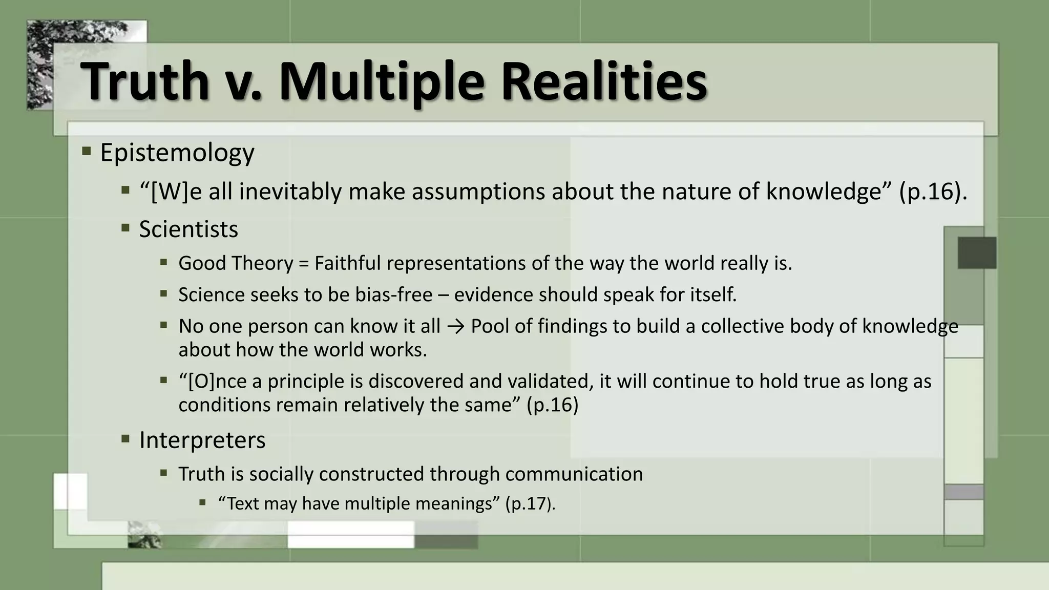 Truth v. Multiple Realities
 Epistemology
 “[W]e all inevitably make assumptions about the nature of knowledge” (p.16).
 Scientists
 Good Theory = Faithful representations of the way the world really is.
 Science seeks to be bias-free – evidence should speak for itself.
 No one person can know it all → Pool of findings to build a collective body of knowledge
about how the world works.
 “[O]nce a principle is discovered and validated, it will continue to hold true as long as
conditions remain relatively the same” (p.16)
 Interpreters
 Truth is socially constructed through communication
 “Text may have multiple meanings” (p.17).
 