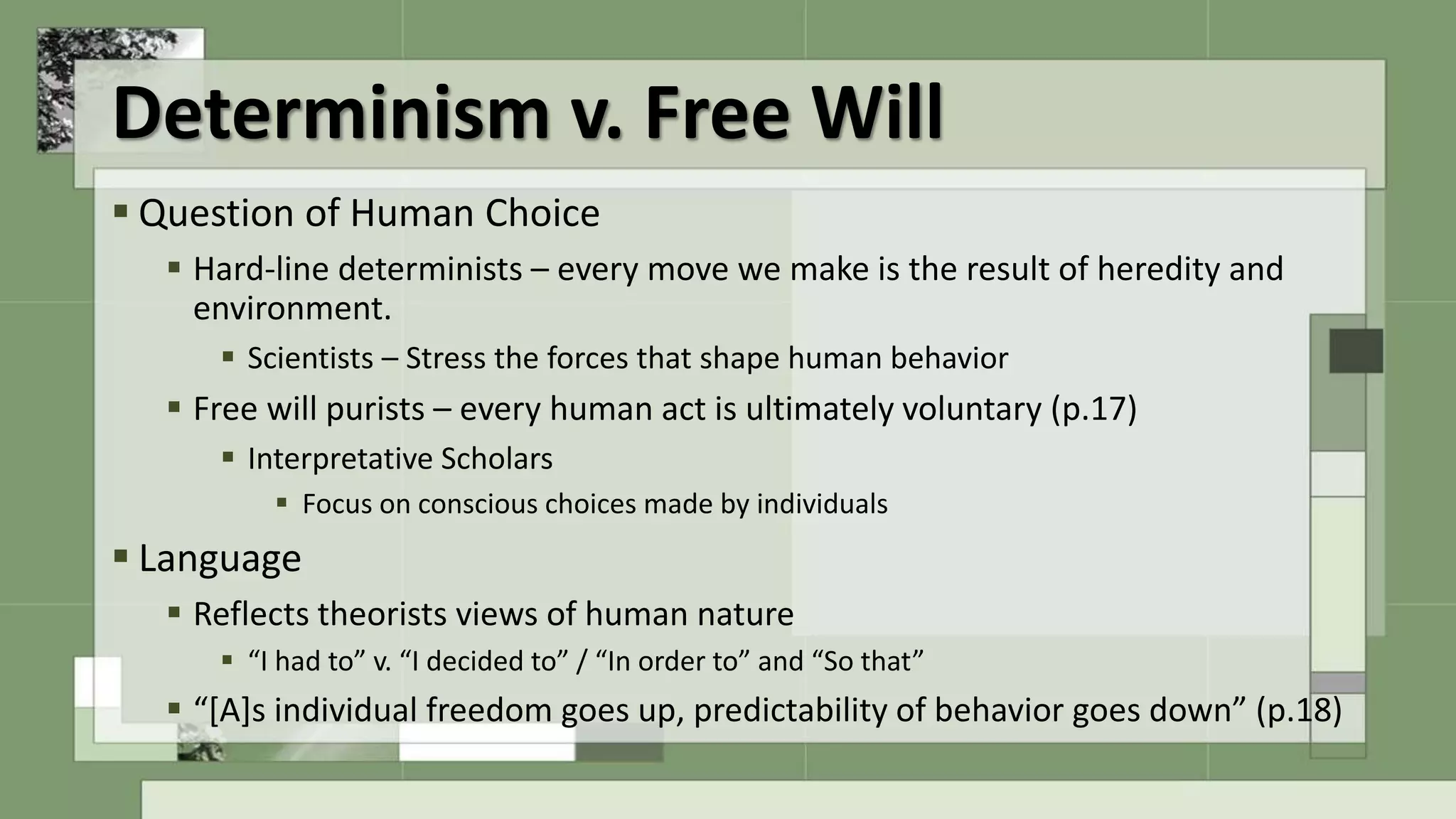 Determinism v. Free Will
 Question of Human Choice
 Hard-line determinists – every move we make is the result of heredity and
environment.
 Scientists – Stress the forces that shape human behavior
 Free will purists – every human act is ultimately voluntary (p.17)
 Interpretative Scholars
 Focus on conscious choices made by individuals
 Language
 Reflects theorists views of human nature
 “I had to” v. “I decided to” / “In order to” and “So that”
 “[A]s individual freedom goes up, predictability of behavior goes down” (p.18)
 