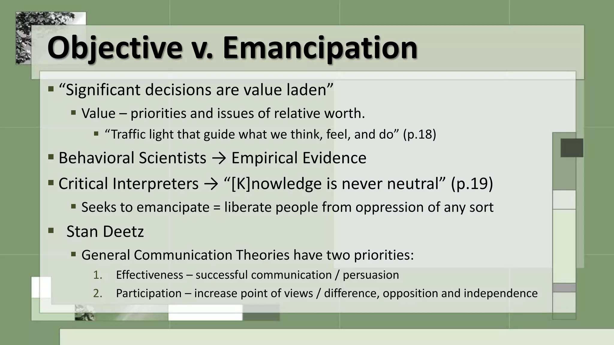 Objective v. Emancipation
 “Significant decisions are value laden”
 Value – priorities and issues of relative worth.
 “Traffic light that guide what we think, feel, and do” (p.18)
 Behavioral Scientists → Empirical Evidence
 Critical Interpreters → “[K]nowledge is never neutral” (p.19)
 Seeks to emancipate = liberate people from oppression of any sort
 Stan Deetz
 General Communication Theories have two priorities:
1. Effectiveness – successful communication / persuasion
2. Participation – increase point of views / difference, opposition and independence
 